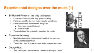 Experimental designs over the muck (1)
● Sir Ronald Fisher on the lady tasting tea
○ If one cup of tea only, she may guess correctly
○ If she can identify, she may make mistake sometimes
○ Fisher proposed a experimental design on
■ how many cups of tea and
■ in what order
○ Then calculated the probability based on the results
● Experimental design
○ Needs to start with a mathematical model of the outcome
of the potential experiment
○ Then collect data from experiment and computes outcomes
● George Box:
○ “Block what you can control and randomize what you cannot” 11
 