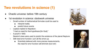 Two revolutions in science (1)
● Chaotic universe: before 19th century
● 1st revolution in science: clockwork universe
○ Small number of mathematical formulas could be used to
■ interpret reality
■ predict future events
○ Laplace replied to Napoleon:
“I had no need for that hypothesis [for God].”
○ A proof in 1840:
Newton's laws were used to predict the existence of the planet Neptune
○ Still need error function: sum all the errors up
■ Scientists believed with more precise measurements,
the need for error function will diminish (but not!)
4
 