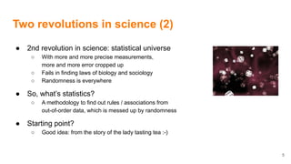 Two revolutions in science (2)
● 2nd revolution in science: statistical universe
○ With more and more precise measurements,
more and more error cropped up
○ Fails in finding laws of biology and sociology
○ Randomness is everywhere
● So, what’s statistics?
○ A methodology to find out rules / associations from
out-of-order data, which is messed up by randomness
● Starting point?
○ Good idea: from the story of the lady tasting tea :-)
5
 
