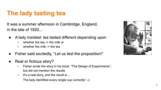 The lady tasting tea
It was a summer afternoon in Cambridge, England,
in the late of 1920...
● A lady insisted: tea tasted different depending upon
○ whether the tea -> the milk or
○ whether the milk -> the tea
● Fisher said excitedly, “Let us test the proposition!”
● Real or fictious story?
○ Fisher wrote the story in his book: “The Design of Experiments”,
but did not mention the results
○ It’s a real story, and the result is…
The lady identified every single cup correctly! :-)
6
 