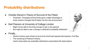 Probability distributions
● Charles Darwin’s Theory of Survival of the Fittest
○ Proposed: “Changing environments gave a slight advantage to
those random changes that fit better into the new environment.”
● Karl Pearson at University of College London
○ Might not be able to live long enough to see a new species
○ But might be able to see a change in attribute’s probability distribution
● Finally…
○ Darwin's theory were shown to be true for short-lived species like bacteria / fruit flies
○ The remaining of Pearson’s theory:
what’s observable are probability distributions associated with observations
7
 