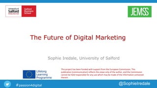 #passion4digital @SophieIredale
The Future of Digital Marketing
Sophie Iredale, University of Salford
This project has been funded with support from the European Commission. This
publication [communication] reflects the views only of the author, and the Commission
cannot be held responsible for any use which may be made of the information contained
therein.
 