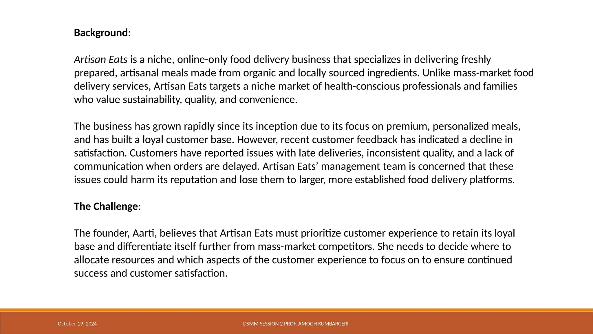 Background:
Artisan Eats is a niche, online-only food delivery business that specializes in delivering freshly
prepared, artisanal meals made from organic and locally sourced ingredients. Unlike mass-market food
delivery services, Artisan Eats targets a niche market of health-conscious professionals and families
who value sustainability, quality, and convenience.
The business has grown rapidly since its inception due to its focus on premium, personalized meals,
and has built a loyal customer base. However, recent customer feedback has indicated a decline in
satisfaction. Customers have reported issues with late deliveries, inconsistent quality, and a lack of
communication when orders are delayed. Artisan Eats’ management team is concerned that these
issues could harm its reputation and lose them to larger, more established food delivery platforms.
The Challenge:
The founder, Aarti, believes that Artisan Eats must prioritize customer experience to retain its loyal
base and differentiate itself further from mass-market competitors. She needs to decide where to
allocate resources and which aspects of the customer experience to focus on to ensure continued
success and customer satisfaction.
October 19, 2024 DSMM SESSION 2 PROF. AMOGH KUMBARGERI
 