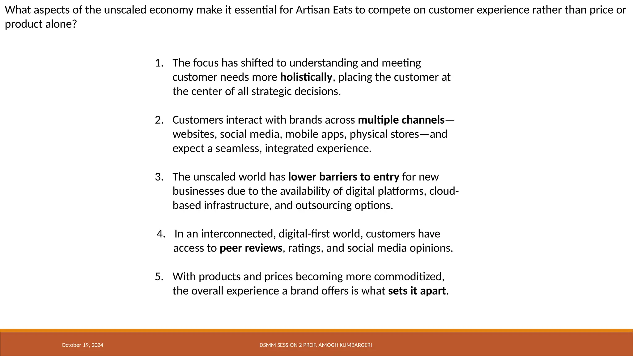What aspects of the unscaled economy make it essential for Artisan Eats to compete on customer experience rather than price or
product alone?
1. The focus has shifted to understanding and meeting
customer needs more holistically, placing the customer at
the center of all strategic decisions.
2. Customers interact with brands across multiple channels—
websites, social media, mobile apps, physical stores—and
expect a seamless, integrated experience.
3. The unscaled world has lower barriers to entry for new
businesses due to the availability of digital platforms, cloud-
based infrastructure, and outsourcing options.
4. In an interconnected, digital-first world, customers have
access to peer reviews, ratings, and social media opinions.
5. With products and prices becoming more commoditized,
the overall experience a brand offers is what sets it apart.
October 19, 2024 DSMM SESSION 2 PROF. AMOGH KUMBARGERI
 