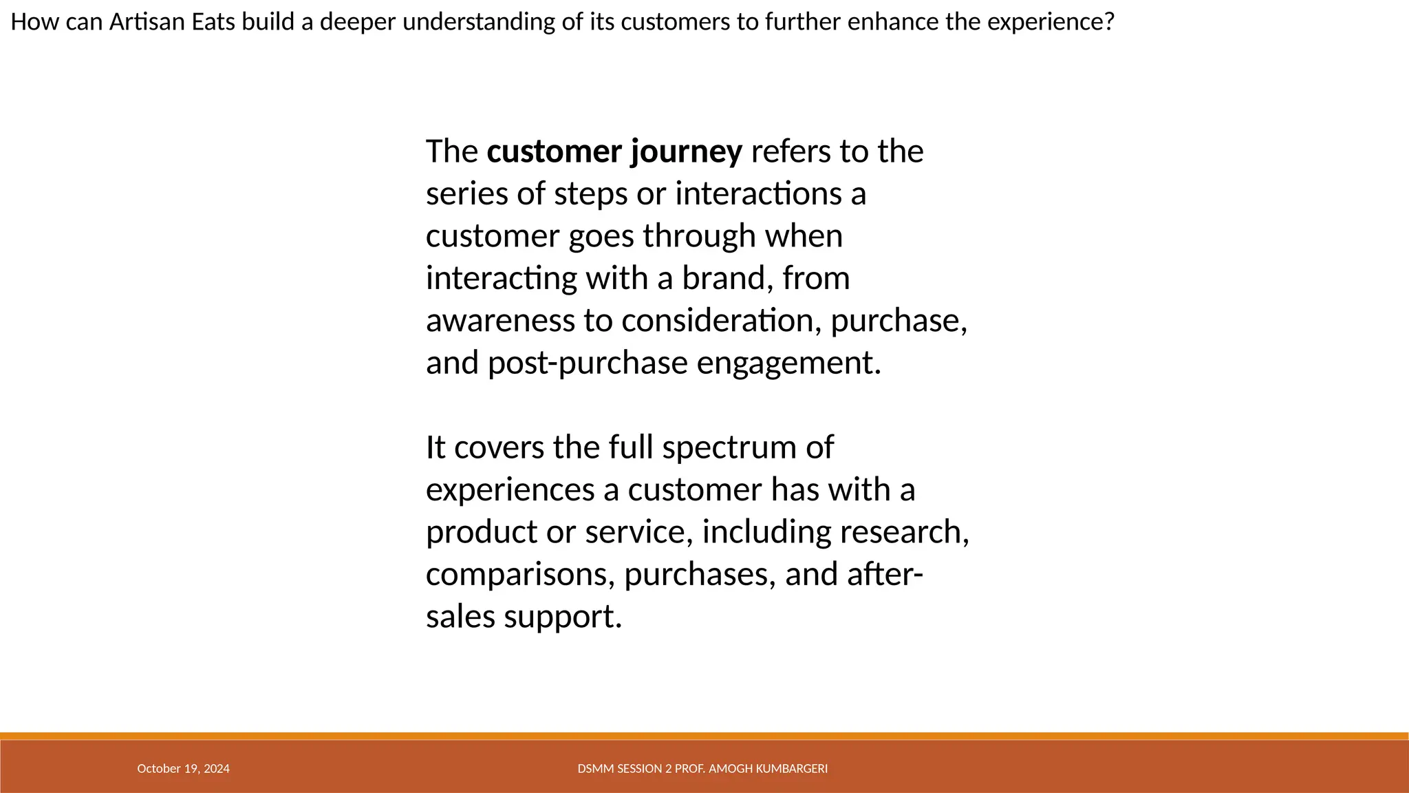 How can Artisan Eats build a deeper understanding of its customers to further enhance the experience?
October 19, 2024 DSMM SESSION 2 PROF. AMOGH KUMBARGERI
The customer journey refers to the
series of steps or interactions a
customer goes through when
interacting with a brand, from
awareness to consideration, purchase,
and post-purchase engagement.
It covers the full spectrum of
experiences a customer has with a
product or service, including research,
comparisons, purchases, and after-
sales support.
 
