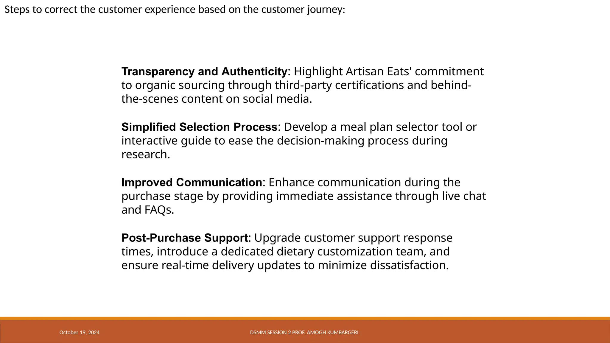 Transparency and Authenticity: Highlight Artisan Eats' commitment
to organic sourcing through third-party certifications and behind-
the-scenes content on social media.
Simplified Selection Process: Develop a meal plan selector tool or
interactive guide to ease the decision-making process during
research.
Improved Communication: Enhance communication during the
purchase stage by providing immediate assistance through live chat
and FAQs.
Post-Purchase Support: Upgrade customer support response
times, introduce a dedicated dietary customization team, and
ensure real-time delivery updates to minimize dissatisfaction.
October 19, 2024 DSMM SESSION 2 PROF. AMOGH KUMBARGERI
Steps to correct the customer experience based on the customer journey:
 
