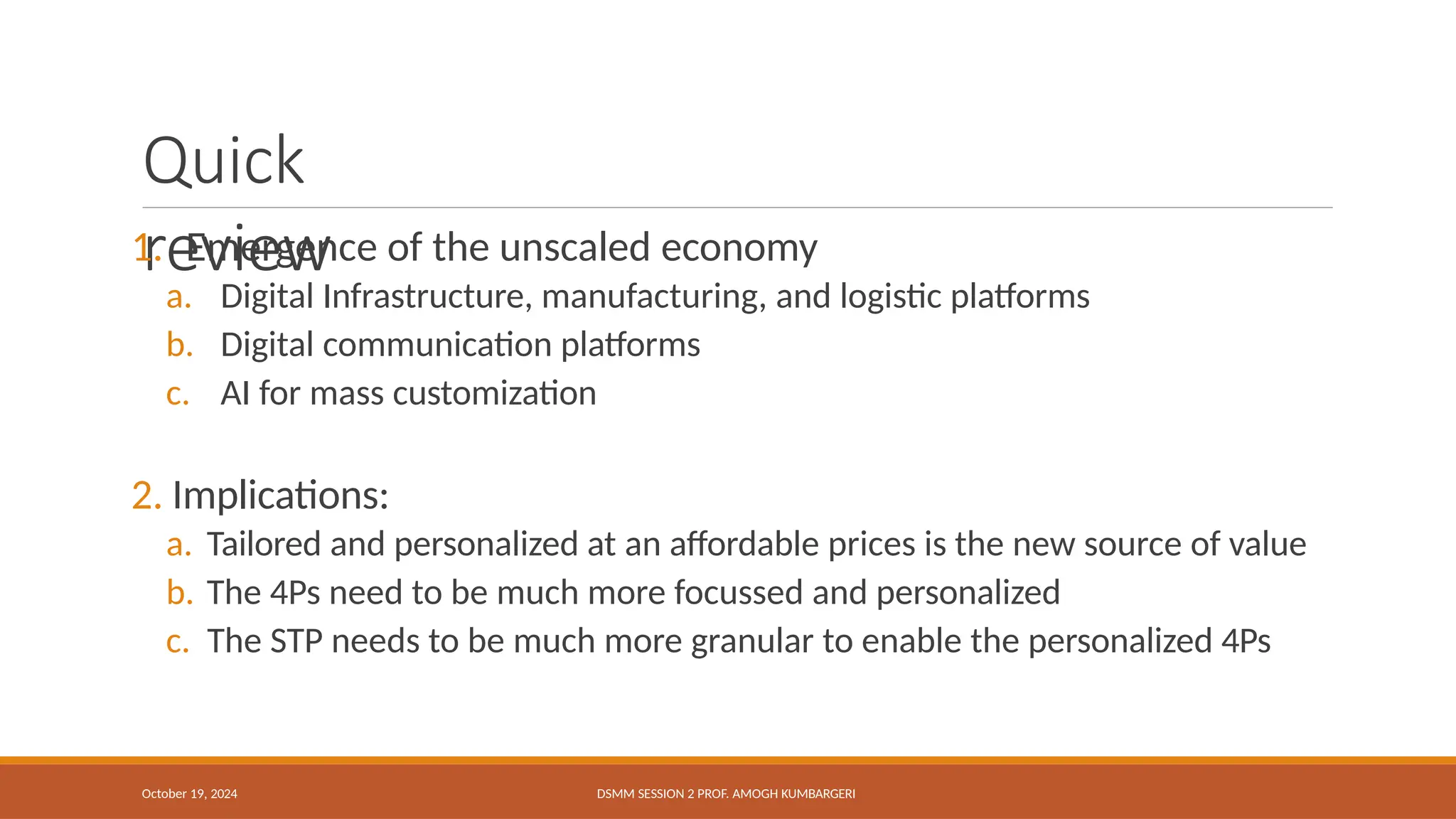 Quick
review
October 19, 2024 DSMM SESSION 2 PROF. AMOGH KUMBARGERI
1. Emergence of the unscaled economy
a. Digital Infrastructure, manufacturing, and logistic platforms
b. Digital communication platforms
c. AI for mass customization
2. Implications:
a. Tailored and personalized at an affordable prices is the new source of value
b. The 4Ps need to be much more focussed and personalized
c. The STP needs to be much more granular to enable the personalized 4Ps
 