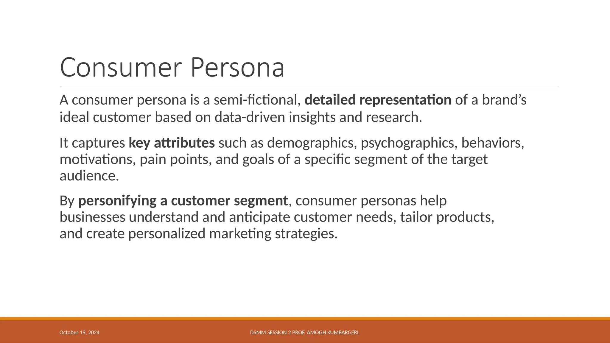 Consumer Persona
October 19, 2024 DSMM SESSION 2 PROF. AMOGH KUMBARGERI
A consumer persona is a semi-fictional, detailed representation of a brand’s
ideal customer based on data-driven insights and research.
It captures key attributes such as demographics, psychographics, behaviors,
motivations, pain points, and goals of a specific segment of the target
audience.
By personifying a customer segment, consumer personas help
businesses understand and anticipate customer needs, tailor products,
and create personalized marketing strategies.
 
