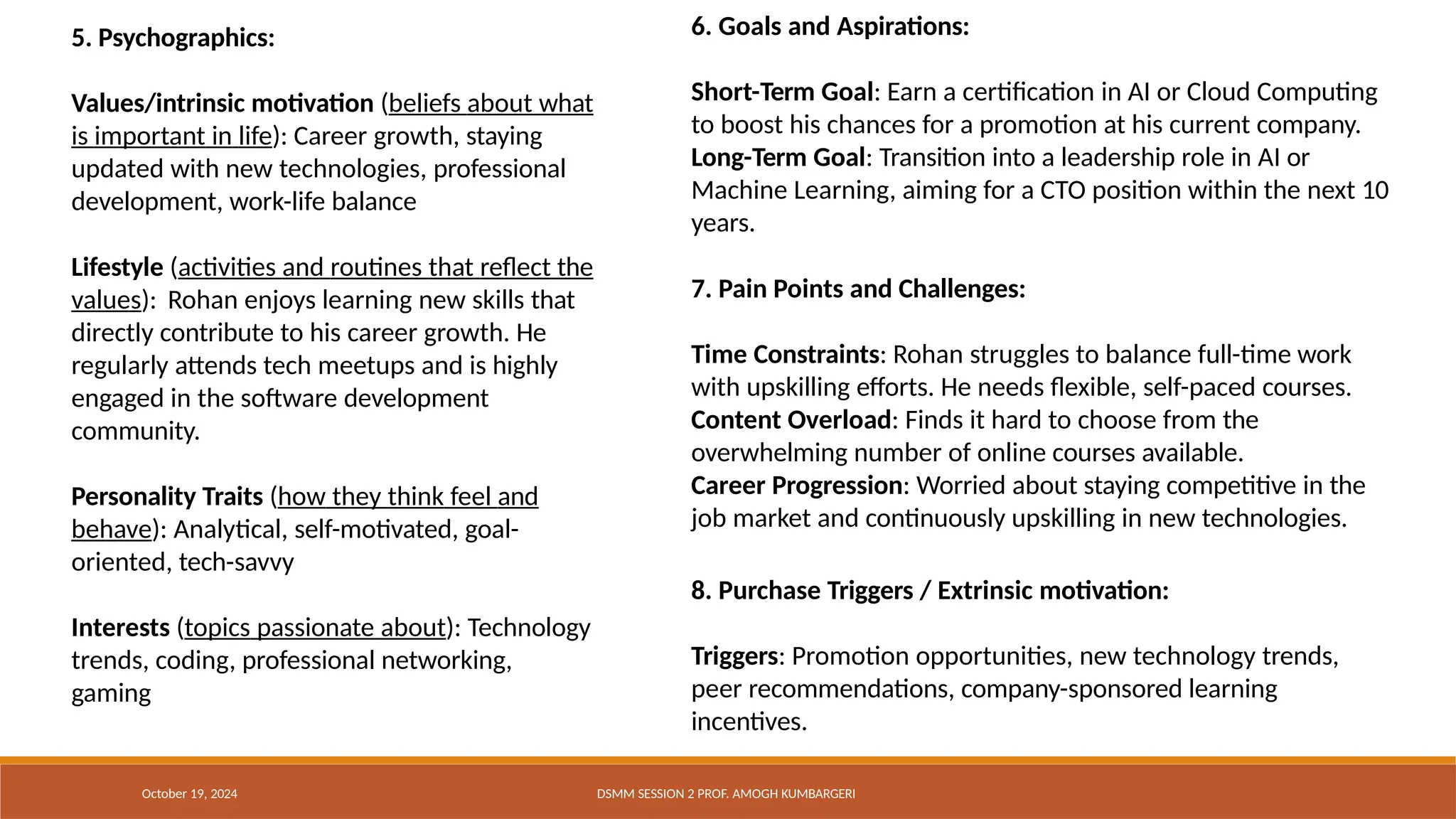 5. Psychographics:
October 19, 2024 DSMM SESSION 2 PROF. AMOGH KUMBARGERI
Values/intrinsic motivation (beliefs about what
is important in life): Career growth, staying
updated with new technologies, professional
development, work-life balance
Lifestyle (activities and routines that reflect the
values): Rohan enjoys learning new skills that
directly contribute to his career growth. He
regularly attends tech meetups and is highly
engaged in the software development
community.
Personality Traits (how they think feel and
behave): Analytical, self-motivated, goal-
oriented, tech-savvy
Interests (topics passionate about): Technology
trends, coding, professional networking,
gaming
6. Goals and Aspirations:
Short-Term Goal: Earn a certification in AI or Cloud Computing
to boost his chances for a promotion at his current company.
Long-Term Goal: Transition into a leadership role in AI or
Machine Learning, aiming for a CTO position within the next 10
years.
7. Pain Points and Challenges:
Time Constraints: Rohan struggles to balance full-time work
with upskilling efforts. He needs flexible, self-paced courses.
Content Overload: Finds it hard to choose from the
overwhelming number of online courses available.
Career Progression: Worried about staying competitive in the
job market and continuously upskilling in new technologies.
8. Purchase Triggers / Extrinsic motivation:
Triggers: Promotion opportunities, new technology trends,
peer recommendations, company-sponsored learning
incentives.
 