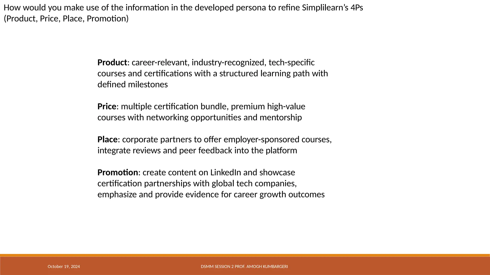 How would you make use of the information in the developed persona to refine Simplilearn’s 4Ps
(Product, Price, Place, Promotion)
October 19, 2024 DSMM SESSION 2 PROF. AMOGH KUMBARGERI
Product: career-relevant, industry-recognized, tech-specific
courses and certifications with a structured learning path with
defined milestones
Price: multiple certification bundle, premium high-value
courses with networking opportunities and mentorship
Place: corporate partners to offer employer-sponsored courses,
integrate reviews and peer feedback into the platform
Promotion: create content on LinkedIn and showcase
certification partnerships with global tech companies,
emphasize and provide evidence for career growth outcomes
 