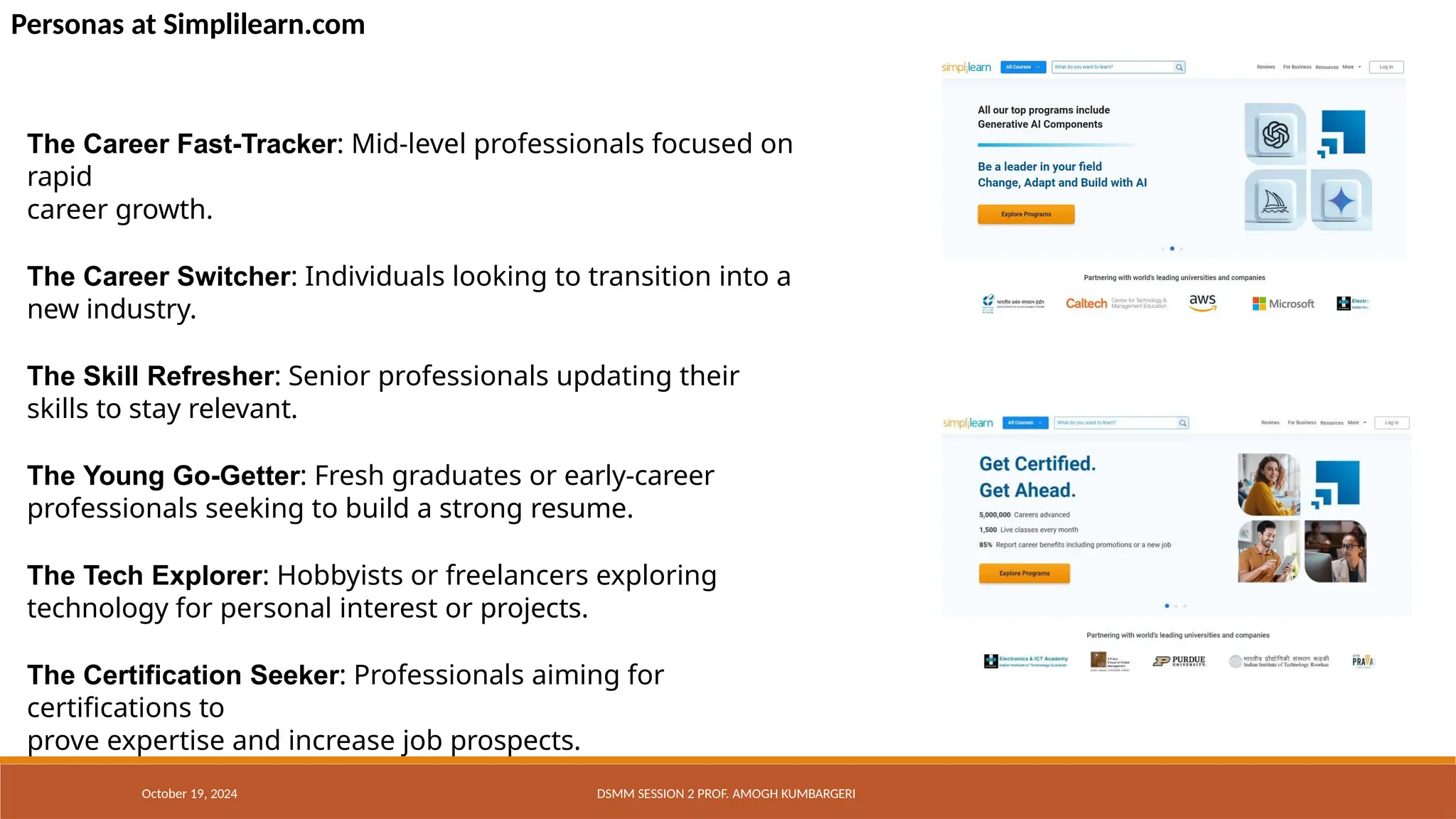 Personas at Simplilearn.com
The Career Fast-Tracker: Mid-level professionals focused on
rapid
career growth.
The Career Switcher: Individuals looking to transition into a
new industry.
The Skill Refresher: Senior professionals updating their
skills to stay relevant.
The Young Go-Getter: Fresh graduates or early-career
professionals seeking to build a strong resume.
The Tech Explorer: Hobbyists or freelancers exploring
technology for personal interest or projects.
The Certification Seeker: Professionals aiming for
certifications to
prove expertise and increase job prospects.
October 19, 2024 DSMM SESSION 2 PROF. AMOGH KUMBARGERI
 