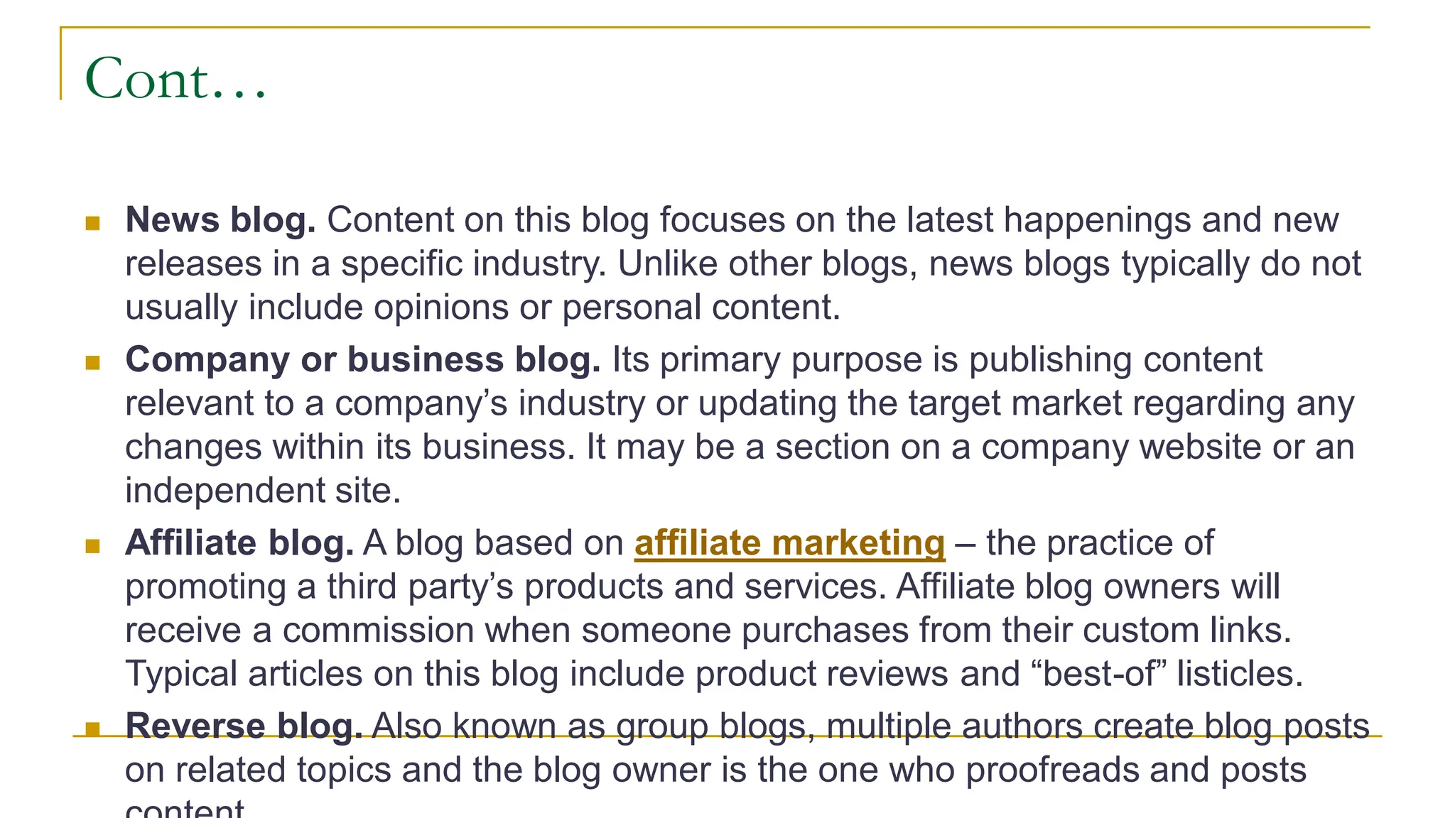 Cont…
 News blog. Content on this blog focuses on the latest happenings and new
releases in a specific industry. Unlike other blogs, news blogs typically do not
usually include opinions or personal content.
 Company or business blog. Its primary purpose is publishing content
relevant to a company’s industry or updating the target market regarding any
changes within its business. It may be a section on a company website or an
independent site.
 Affiliate blog. A blog based on affiliate marketing – the practice of
promoting a third party’s products and services. Affiliate blog owners will
receive a commission when someone purchases from their custom links.
Typical articles on this blog include product reviews and “best-of” listicles.
 Reverse blog. Also known as group blogs, multiple authors create blog posts
on related topics and the blog owner is the one who proofreads and posts
 
