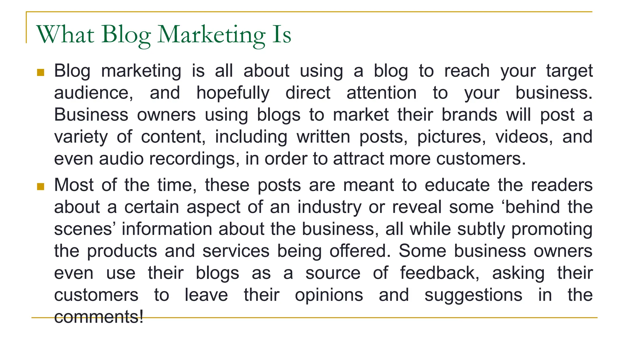 What Blog Marketing Is
 Blog marketing is all about using a blog to reach your target
audience, and hopefully direct attention to your business.
Business owners using blogs to market their brands will post a
variety of content, including written posts, pictures, videos, and
even audio recordings, in order to attract more customers.
 Most of the time, these posts are meant to educate the readers
about a certain aspect of an industry or reveal some ‘behind the
scenes’ information about the business, all while subtly promoting
the products and services being offered. Some business owners
even use their blogs as a source of feedback, asking their
customers to leave their opinions and suggestions in the
comments!
 