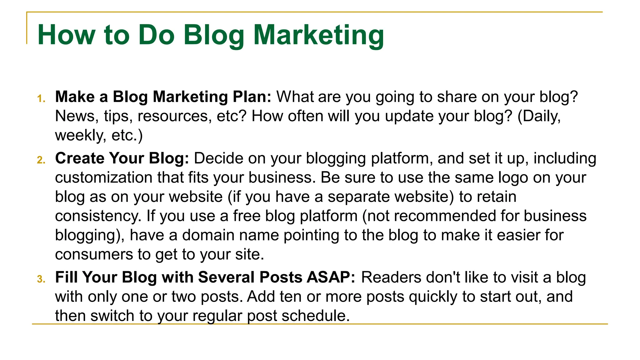 How to Do Blog Marketing
1. Make a Blog Marketing Plan: What are you going to share on your blog?
News, tips, resources, etc? How often will you update your blog? (Daily,
weekly, etc.)
2. Create Your Blog: Decide on your blogging platform, and set it up, including
customization that fits your business. Be sure to use the same logo on your
blog as on your website (if you have a separate website) to retain
consistency. If you use a free blog platform (not recommended for business
blogging), have a domain name pointing to the blog to make it easier for
consumers to get to your site.
3. Fill Your Blog with Several Posts ASAP: Readers don't like to visit a blog
with only one or two posts. Add ten or more posts quickly to start out, and
then switch to your regular post schedule.
 