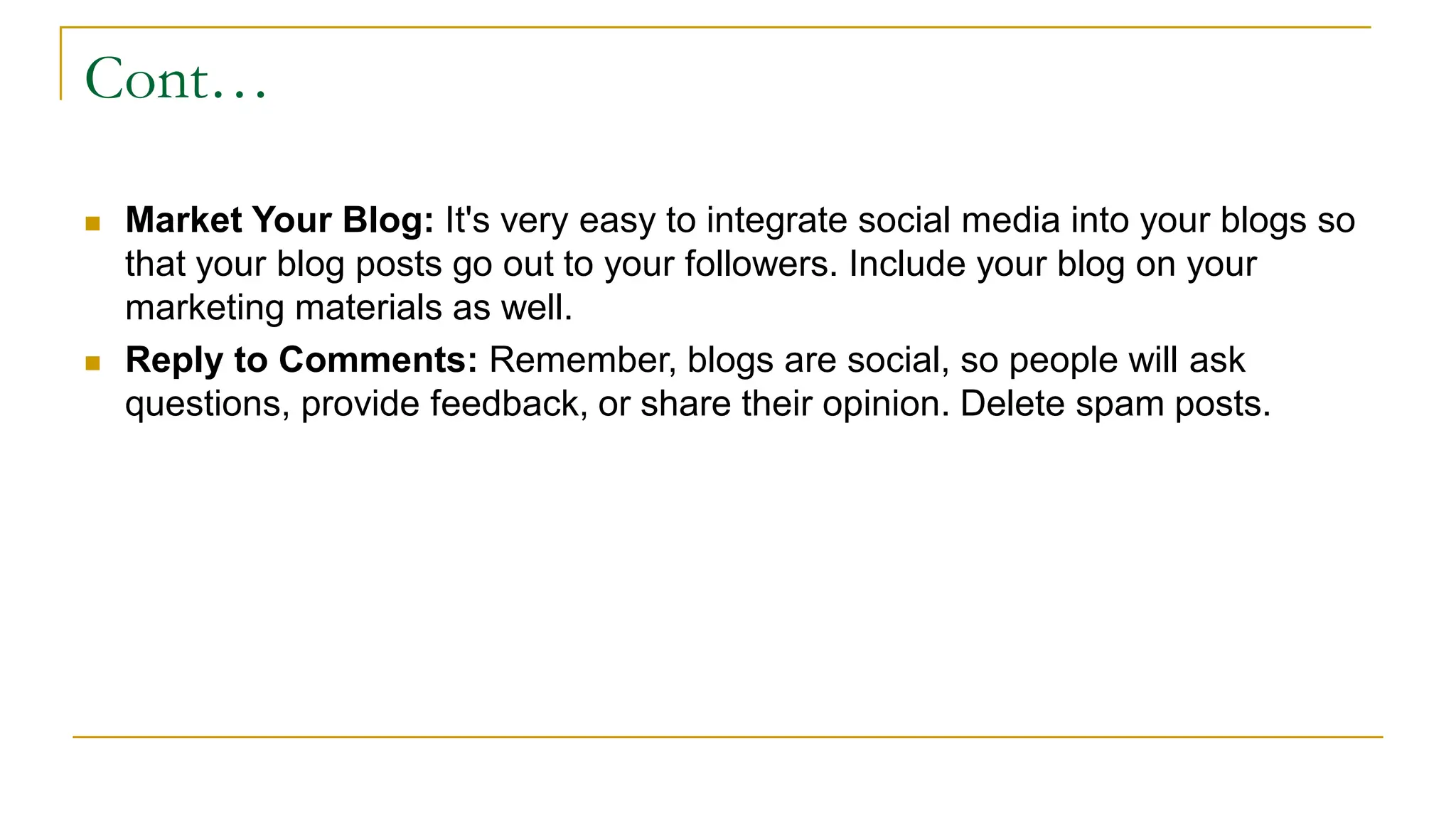 Cont…
 Market Your Blog: It's very easy to integrate social media into your blogs so
that your blog posts go out to your followers. Include your blog on your
marketing materials as well.
 Reply to Comments: Remember, blogs are social, so people will ask
questions, provide feedback, or share their opinion. Delete spam posts.
 