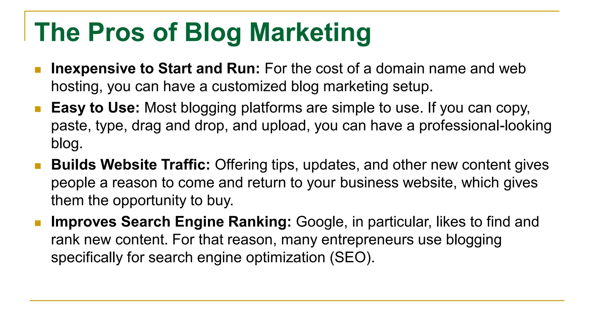 The Pros of Blog Marketing
 Inexpensive to Start and Run: For the cost of a domain name and web
hosting, you can have a customized blog marketing setup.
 Easy to Use: Most blogging platforms are simple to use. If you can copy,
paste, type, drag and drop, and upload, you can have a professional-looking
blog.
 Builds Website Traffic: Offering tips, updates, and other new content gives
people a reason to come and return to your business website, which gives
them the opportunity to buy.
 Improves Search Engine Ranking: Google, in particular, likes to find and
rank new content. For that reason, many entrepreneurs use blogging
specifically for search engine optimization (SEO).
 