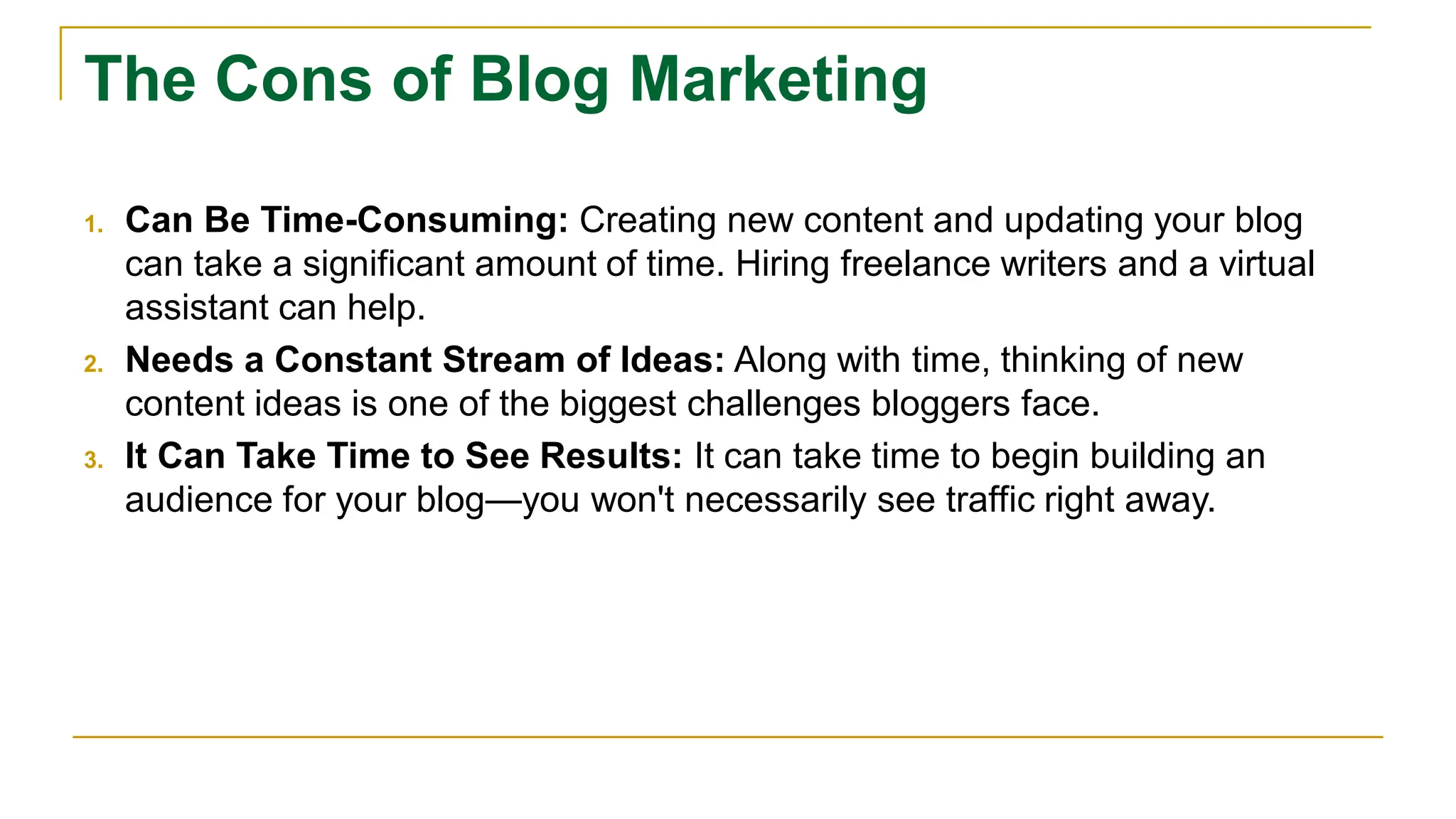 The Cons of Blog Marketing
1. Can Be Time-Consuming: Creating new content and updating your blog
can take a significant amount of time. Hiring freelance writers and a virtual
assistant can help.
2. Needs a Constant Stream of Ideas: Along with time, thinking of new
content ideas is one of the biggest challenges bloggers face.
3. It Can Take Time to See Results: It can take time to begin building an
audience for your blog—you won't necessarily see traffic right away.
 