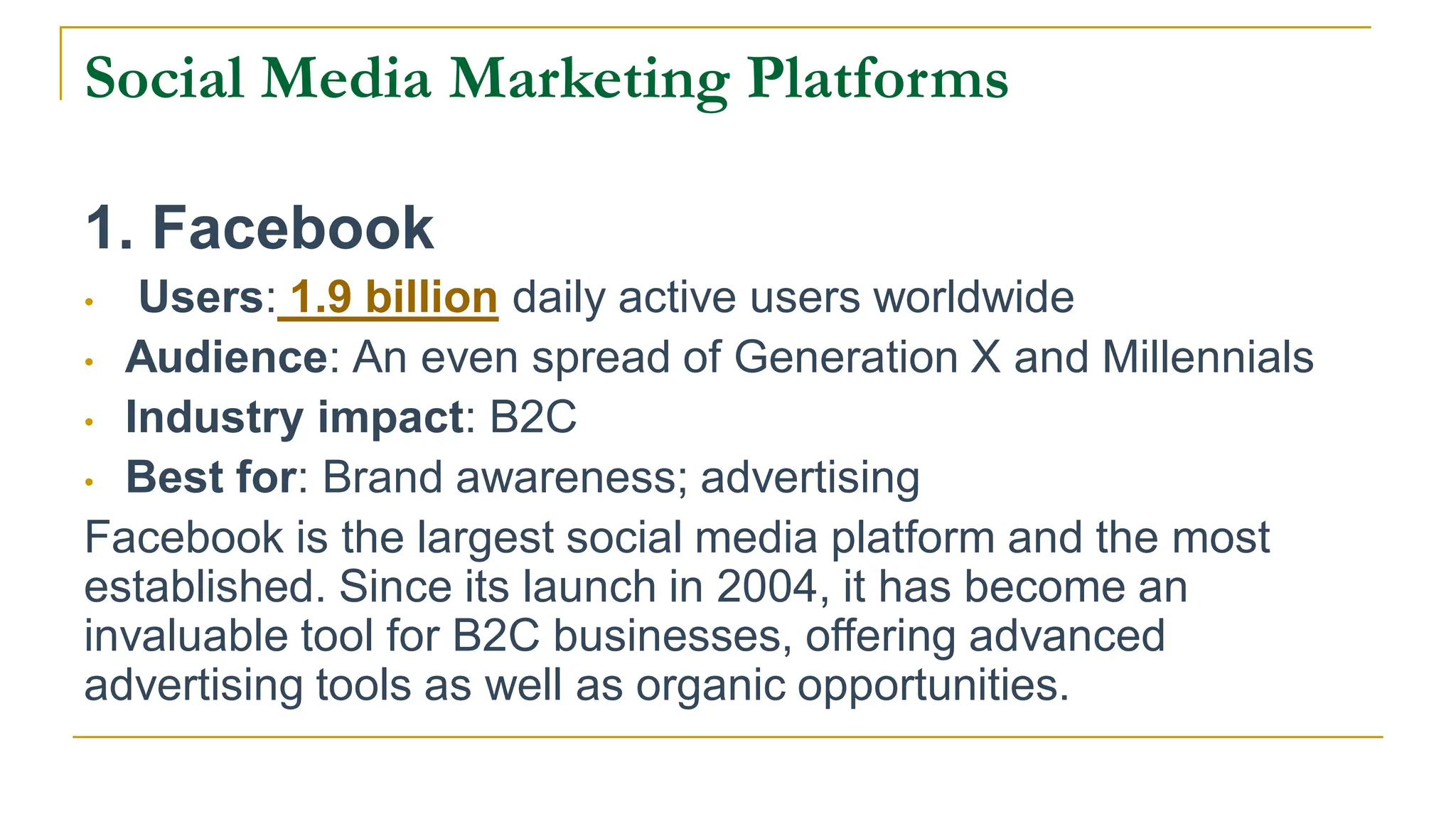 Social Media Marketing Platforms
1. Facebook
• Users: 1.9 billion daily active users worldwide
• Audience: An even spread of Generation X and Millennials
• Industry impact: B2C
• Best for: Brand awareness; advertising
Facebook is the largest social media platform and the most
established. Since its launch in 2004, it has become an
invaluable tool for B2C businesses, offering advanced
advertising tools as well as organic opportunities.
 