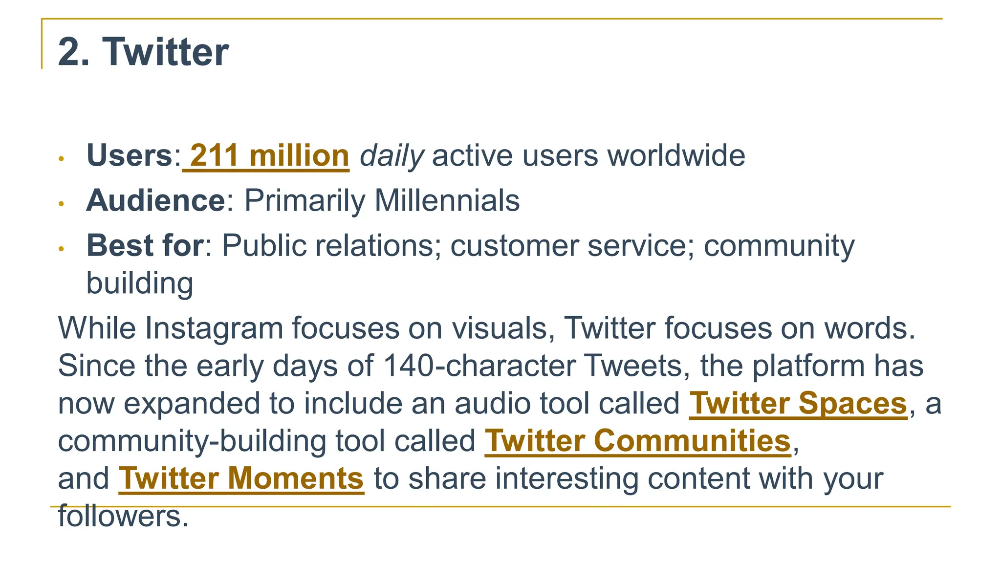 2. Twitter
• Users: 211 million daily active users worldwide
• Audience: Primarily Millennials
• Best for: Public relations; customer service; community
building
While Instagram focuses on visuals, Twitter focuses on words.
Since the early days of 140-character Tweets, the platform has
now expanded to include an audio tool called Twitter Spaces, a
community-building tool called Twitter Communities,
and Twitter Moments to share interesting content with your
followers.
 