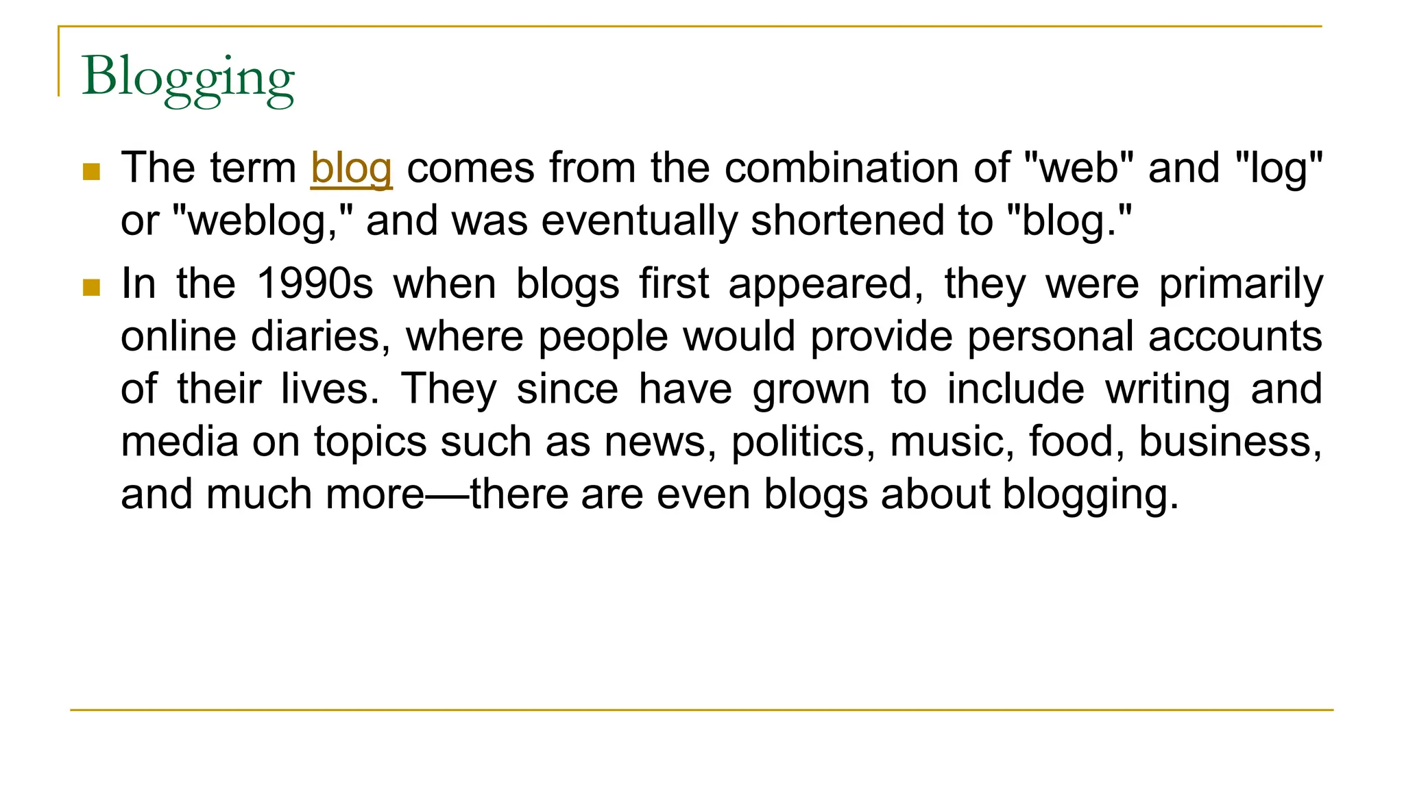 Blogging
 The term blog comes from the combination of "web" and "log"
or "weblog," and was eventually shortened to "blog."
 In the 1990s when blogs first appeared, they were primarily
online diaries, where people would provide personal accounts
of their lives. They since have grown to include writing and
media on topics such as news, politics, music, food, business,
and much more—there are even blogs about blogging.
 