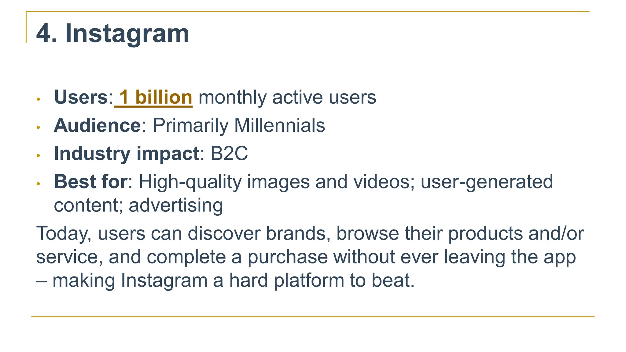 4. Instagram
• Users: 1 billion monthly active users
• Audience: Primarily Millennials
• Industry impact: B2C
• Best for: High-quality images and videos; user-generated
content; advertising
Today, users can discover brands, browse their products and/or
service, and complete a purchase without ever leaving the app
– making Instagram a hard platform to beat.
 