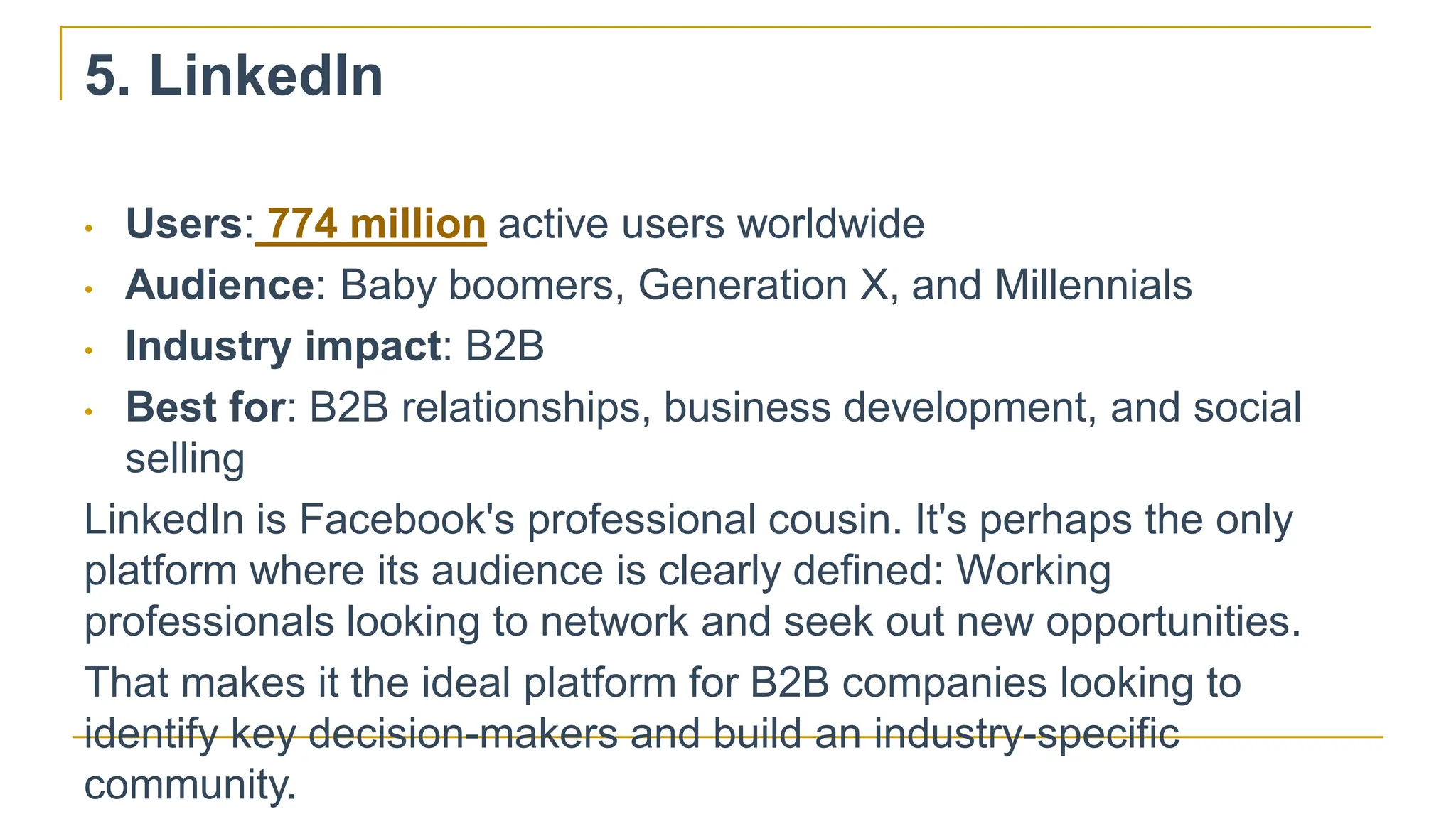 5. LinkedIn
• Users: 774 million active users worldwide
• Audience: Baby boomers, Generation X, and Millennials
• Industry impact: B2B
• Best for: B2B relationships, business development, and social
selling
LinkedIn is Facebook's professional cousin. It's perhaps the only
platform where its audience is clearly defined: Working
professionals looking to network and seek out new opportunities.
That makes it the ideal platform for B2B companies looking to
identify key decision-makers and build an industry-specific
community.
 