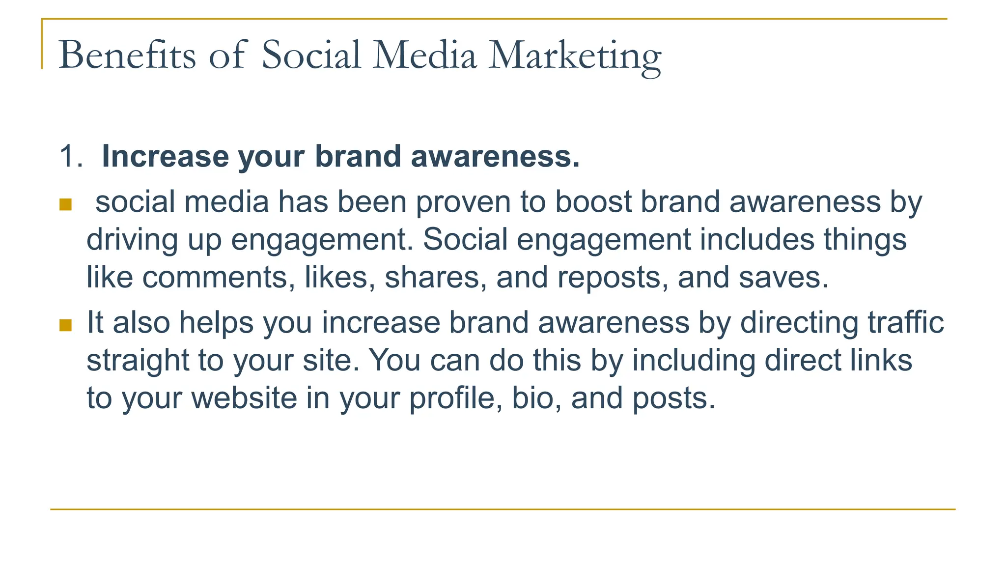 Benefits of Social Media Marketing
1. Increase your brand awareness.
 social media has been proven to boost brand awareness by
driving up engagement. Social engagement includes things
like comments, likes, shares, and reposts, and saves.
 It also helps you increase brand awareness by directing traffic
straight to your site. You can do this by including direct links
to your website in your profile, bio, and posts.
 