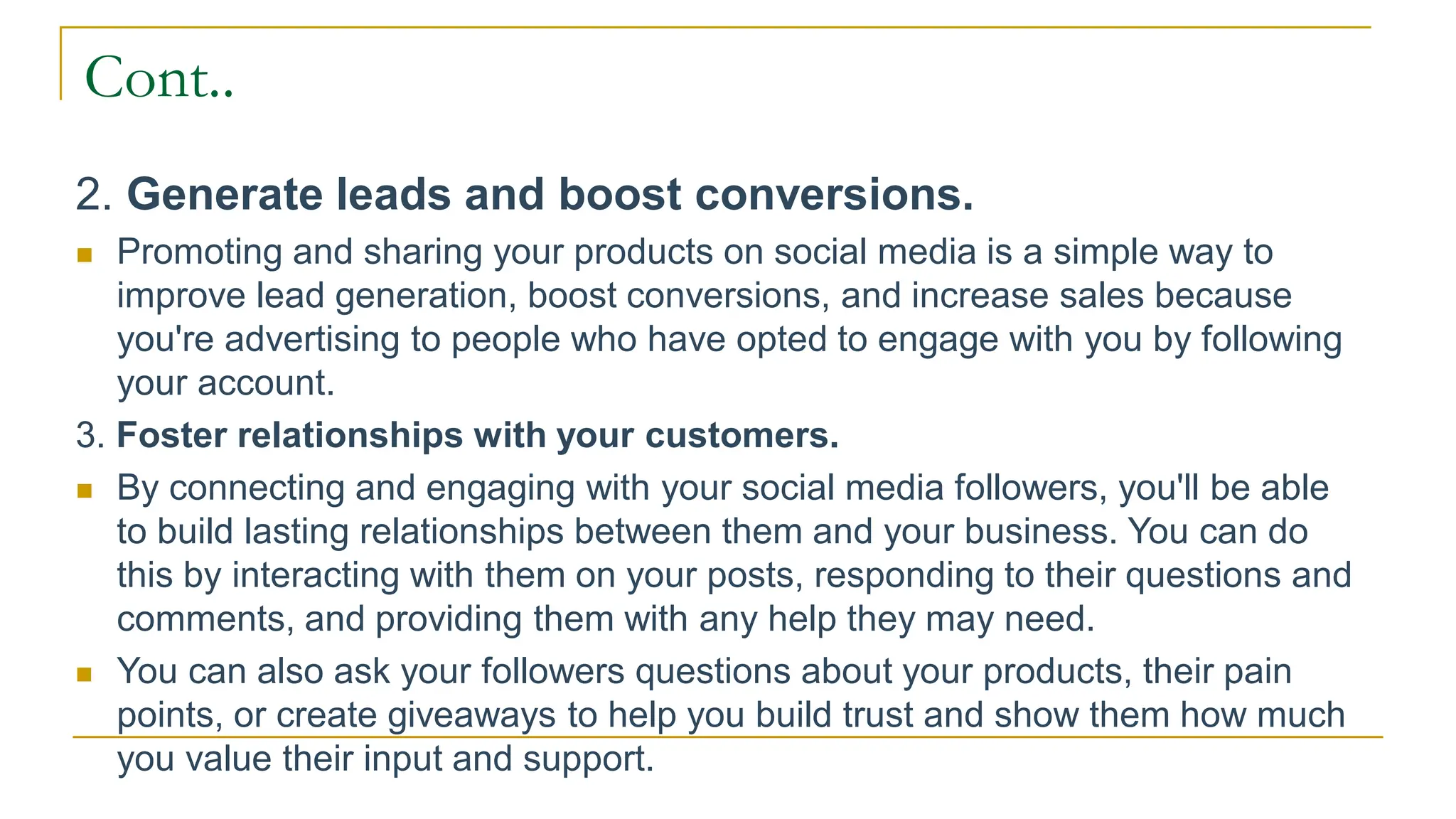 Cont..
2. Generate leads and boost conversions.
 Promoting and sharing your products on social media is a simple way to
improve lead generation, boost conversions, and increase sales because
you're advertising to people who have opted to engage with you by following
your account.
3. Foster relationships with your customers.
 By connecting and engaging with your social media followers, you'll be able
to build lasting relationships between them and your business. You can do
this by interacting with them on your posts, responding to their questions and
comments, and providing them with any help they may need.
 You can also ask your followers questions about your products, their pain
points, or create giveaways to help you build trust and show them how much
you value their input and support.
 