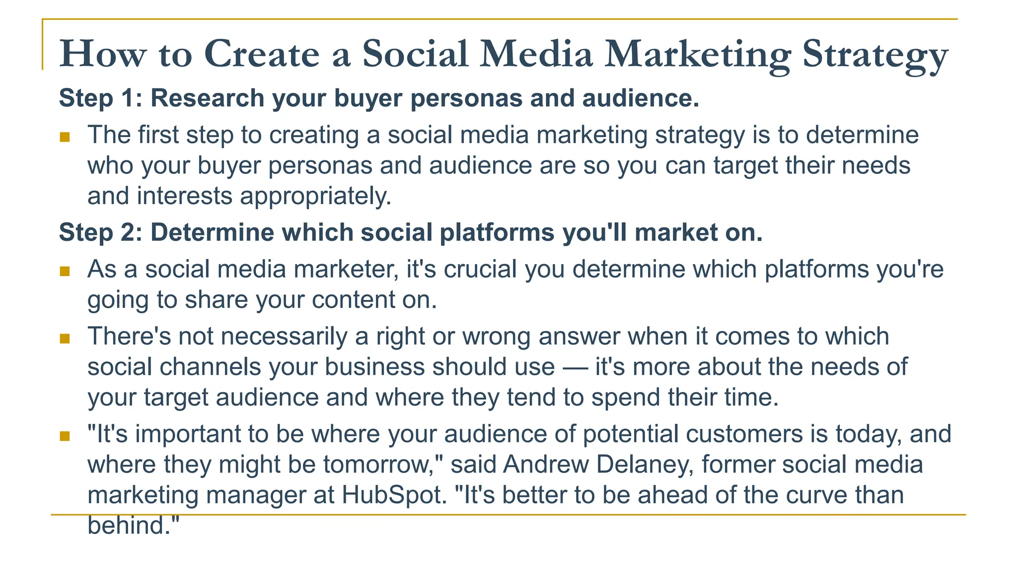 How to Create a Social Media Marketing Strategy
Step 1: Research your buyer personas and audience.
 The first step to creating a social media marketing strategy is to determine
who your buyer personas and audience are so you can target their needs
and interests appropriately.
Step 2: Determine which social platforms you'll market on.
 As a social media marketer, it's crucial you determine which platforms you're
going to share your content on.
 There's not necessarily a right or wrong answer when it comes to which
social channels your business should use — it's more about the needs of
your target audience and where they tend to spend their time.
 "It's important to be where your audience of potential customers is today, and
where they might be tomorrow," said Andrew Delaney, former social media
marketing manager at HubSpot. "It's better to be ahead of the curve than
behind."
 
