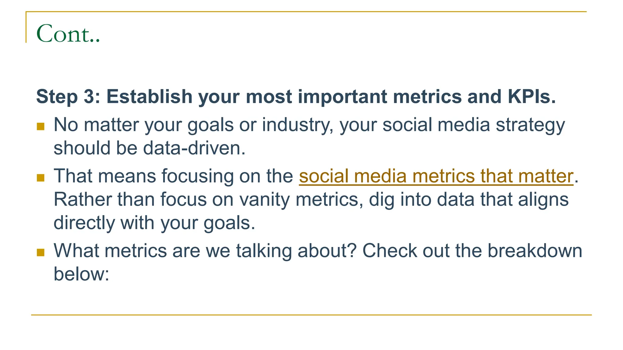 Cont..
Step 3: Establish your most important metrics and KPIs.
 No matter your goals or industry, your social media strategy
should be data-driven.
 That means focusing on the social media metrics that matter.
Rather than focus on vanity metrics, dig into data that aligns
directly with your goals.
 What metrics are we talking about? Check out the breakdown
below:
 