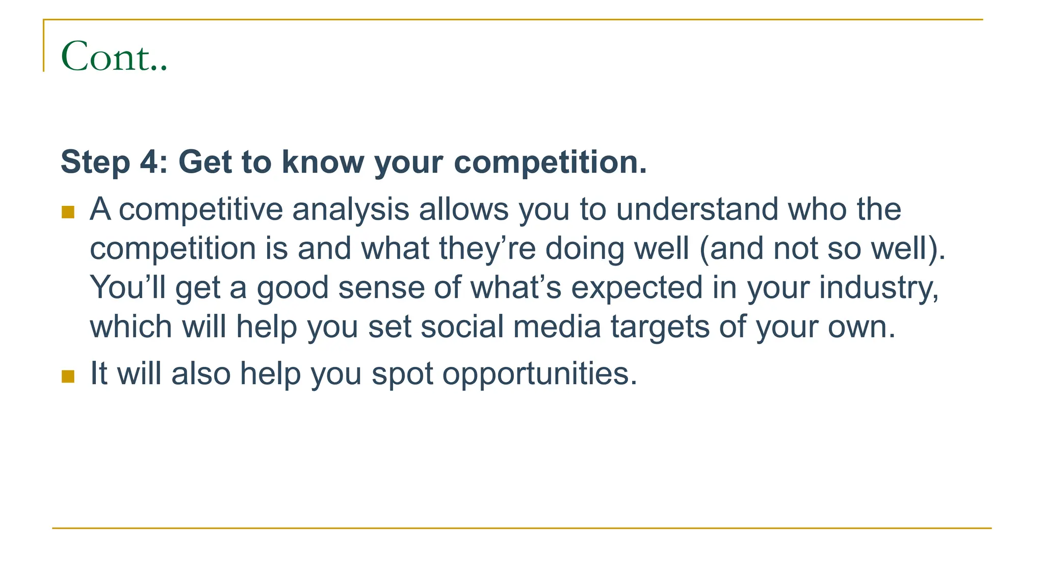 Cont..
Step 4: Get to know your competition.
 A competitive analysis allows you to understand who the
competition is and what they’re doing well (and not so well).
You’ll get a good sense of what’s expected in your industry,
which will help you set social media targets of your own.
 It will also help you spot opportunities.
 
