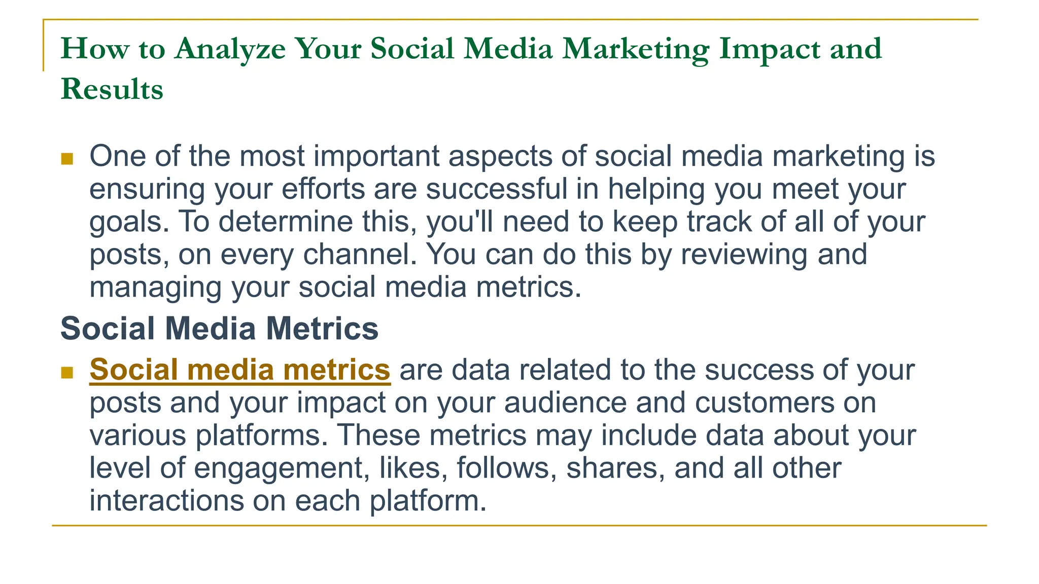 How to Analyze Your Social Media Marketing Impact and
Results
 One of the most important aspects of social media marketing is
ensuring your efforts are successful in helping you meet your
goals. To determine this, you'll need to keep track of all of your
posts, on every channel. You can do this by reviewing and
managing your social media metrics.
Social Media Metrics
 Social media metrics are data related to the success of your
posts and your impact on your audience and customers on
various platforms. These metrics may include data about your
level of engagement, likes, follows, shares, and all other
interactions on each platform.
 
