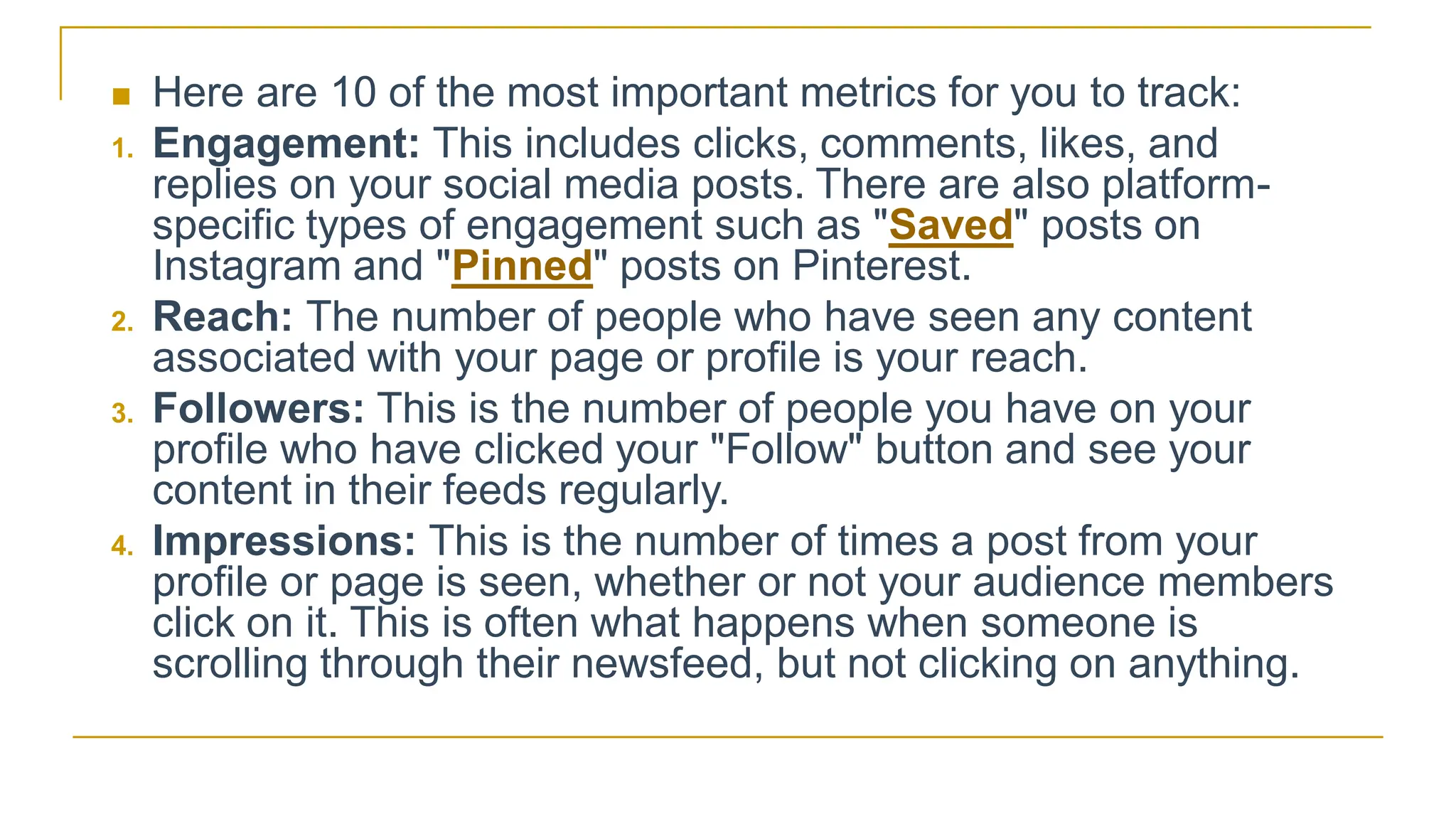  Here are 10 of the most important metrics for you to track:
1. Engagement: This includes clicks, comments, likes, and
replies on your social media posts. There are also platform-
specific types of engagement such as "Saved" posts on
Instagram and "Pinned" posts on Pinterest.
2. Reach: The number of people who have seen any content
associated with your page or profile is your reach.
3. Followers: This is the number of people you have on your
profile who have clicked your "Follow" button and see your
content in their feeds regularly.
4. Impressions: This is the number of times a post from your
profile or page is seen, whether or not your audience members
click on it. This is often what happens when someone is
scrolling through their newsfeed, but not clicking on anything.
 