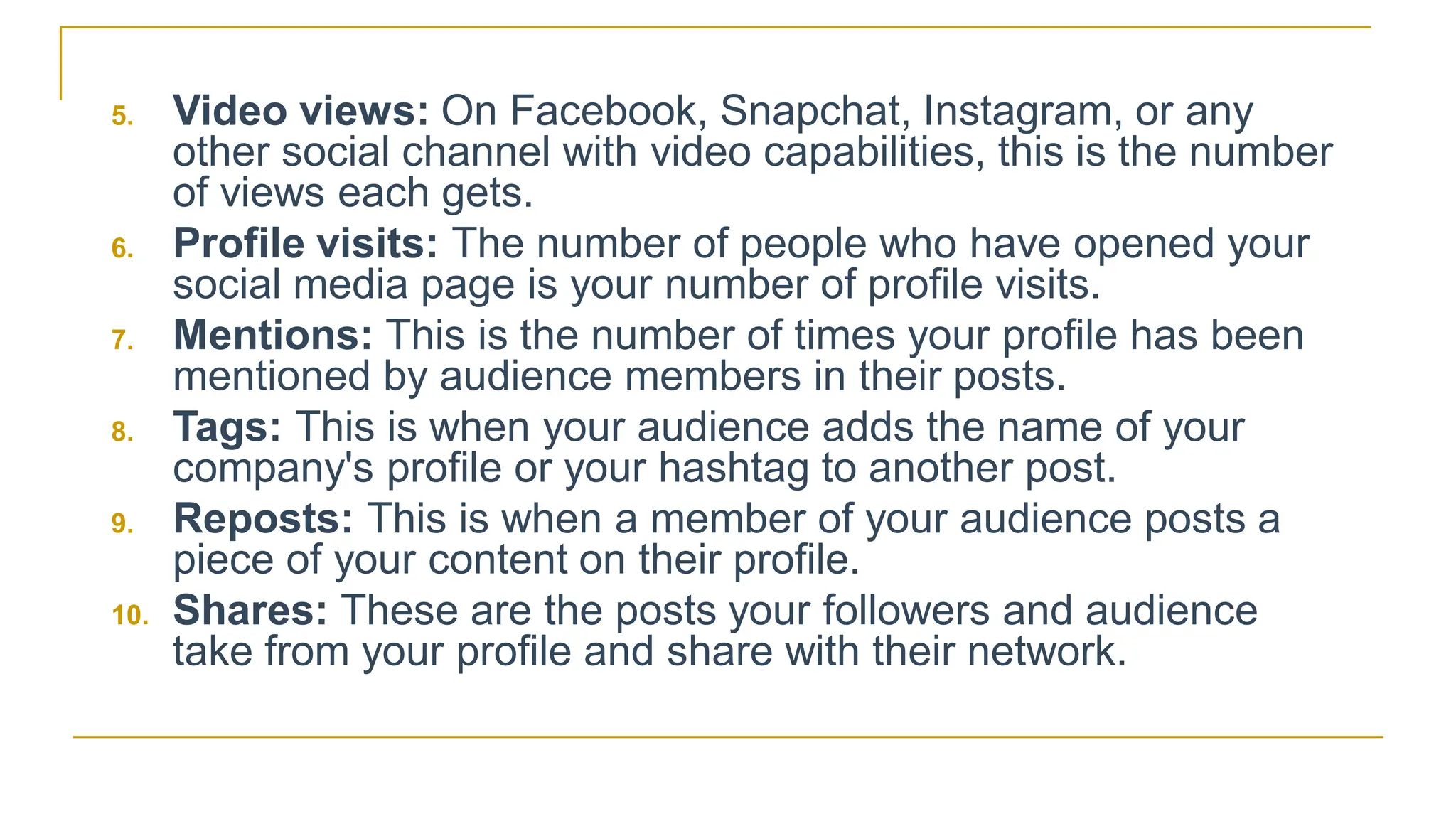 5. Video views: On Facebook, Snapchat, Instagram, or any
other social channel with video capabilities, this is the number
of views each gets.
6. Profile visits: The number of people who have opened your
social media page is your number of profile visits.
7. Mentions: This is the number of times your profile has been
mentioned by audience members in their posts.
8. Tags: This is when your audience adds the name of your
company's profile or your hashtag to another post.
9. Reposts: This is when a member of your audience posts a
piece of your content on their profile.
10. Shares: These are the posts your followers and audience
take from your profile and share with their network.
 