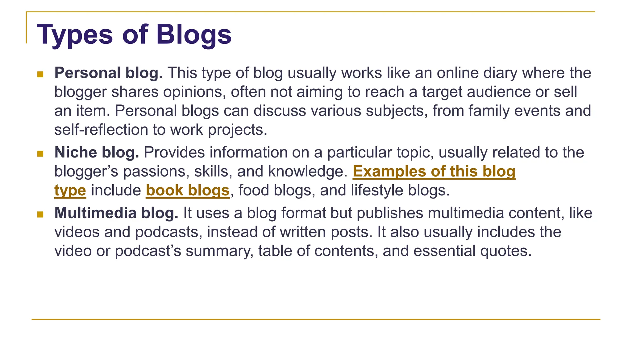 Types of Blogs
 Personal blog. This type of blog usually works like an online diary where the
blogger shares opinions, often not aiming to reach a target audience or sell
an item. Personal blogs can discuss various subjects, from family events and
self-reflection to work projects.
 Niche blog. Provides information on a particular topic, usually related to the
blogger’s passions, skills, and knowledge. Examples of this blog
type include book blogs, food blogs, and lifestyle blogs.
 Multimedia blog. It uses a blog format but publishes multimedia content, like
videos and podcasts, instead of written posts. It also usually includes the
video or podcast’s summary, table of contents, and essential quotes.
 