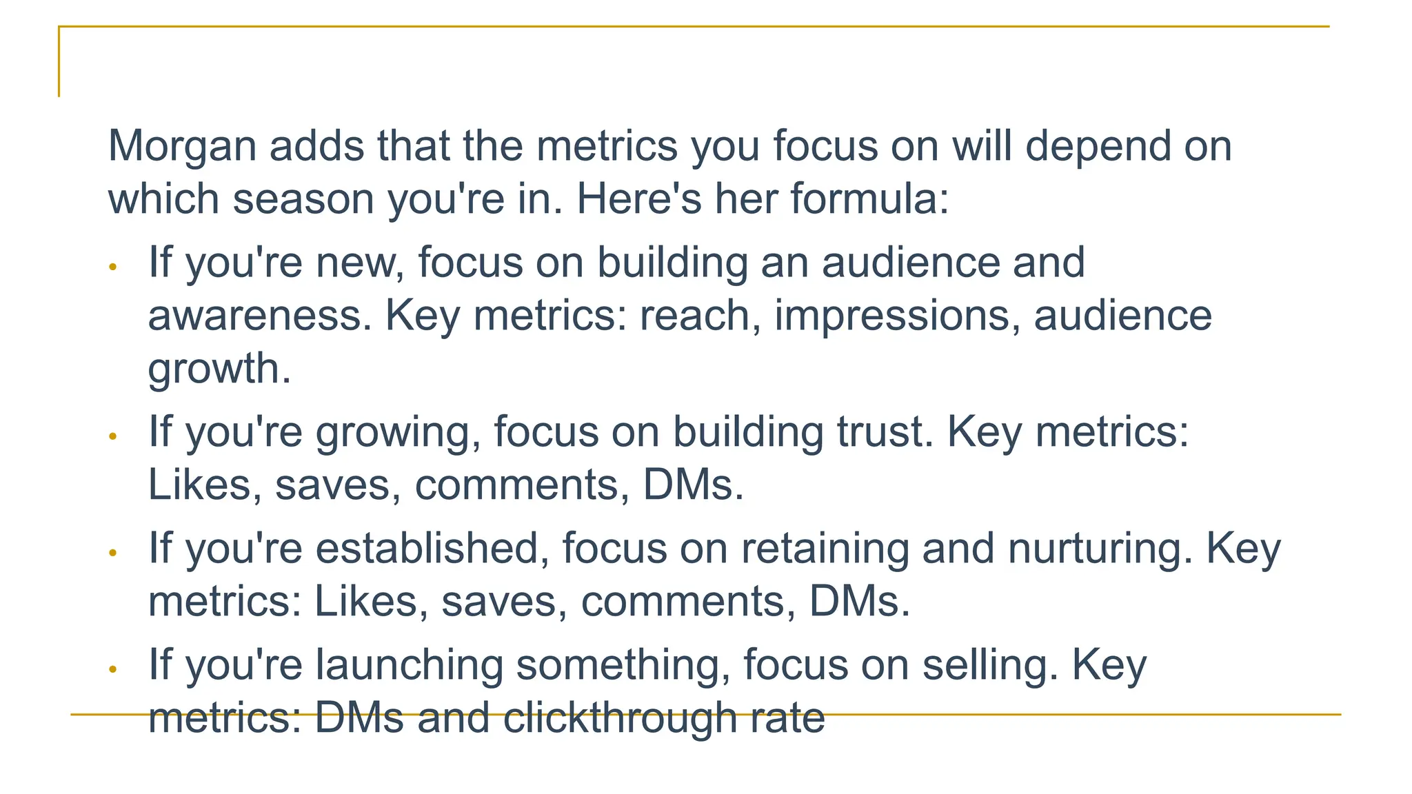 Morgan adds that the metrics you focus on will depend on
which season you're in. Here's her formula:
• If you're new, focus on building an audience and
awareness. Key metrics: reach, impressions, audience
growth.
• If you're growing, focus on building trust. Key metrics:
Likes, saves, comments, DMs.
• If you're established, focus on retaining and nurturing. Key
metrics: Likes, saves, comments, DMs.
• If you're launching something, focus on selling. Key
metrics: DMs and clickthrough rate
 