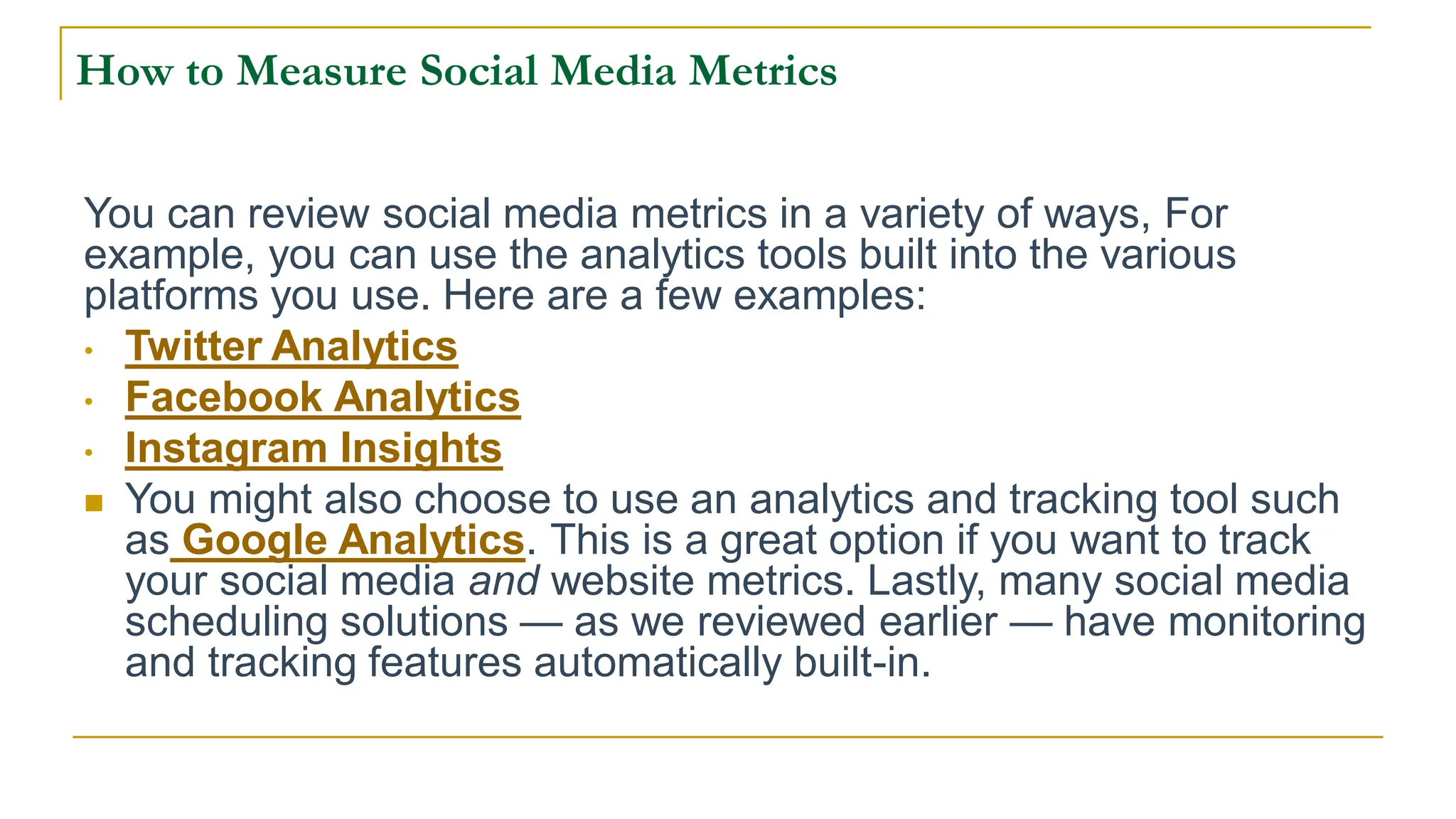How to Measure Social Media Metrics
You can review social media metrics in a variety of ways, For
example, you can use the analytics tools built into the various
platforms you use. Here are a few examples:
• Twitter Analytics
• Facebook Analytics
• Instagram Insights
 You might also choose to use an analytics and tracking tool such
as Google Analytics. This is a great option if you want to track
your social media and website metrics. Lastly, many social media
scheduling solutions — as we reviewed earlier — have monitoring
and tracking features automatically built-in.
 