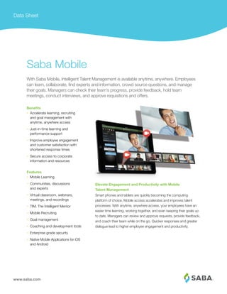 www.saba.com
Data Sheet
Elevate Engagement and Productivity with Mobile
Talent Management
Smart phones and tablets are quickly becoming the computing
platform of choice. Mobile access accelerates and improves talent
processes. With anytime, anywhere access, your employees have an
easier time learning, working together, and even keeping their goals up
to date. Managers can review and approve requests, provide feedback,
and coach their team while on the go. Quicker responses and greater
dialogue lead to higher employee engagement and productivity.
Saba Mobile
With Saba Mobile, Intelligent Talent Management is available anytime, anywhere. Employees
can learn, collaborate, ﬁnd experts and information, crowd source questions, and manage
their goals. Managers can check their team’s progress, provide feedback, hold team
meetings, conduct interviews, and approve requisitions and offers.
Benefits
• Accelerate learning, recruiting
and goal management with
anytime, anywhere access
• Just-in-time learning and
performance support
• Improve employee engagement
and customer satisfaction with
shortened response times
• Secure access to corporate
information and resources
Features
• Mobile Learning
• Communities, discussions
and experts
• Virtual classroom, webinars,
meetings, and recordings
• TIM, The Intelligent Mentor
• Mobile Recruiting
• Goal management
• Coaching and development tools
• Enterprise grade security
• Native Mobile Applications for iOS
and Android
 