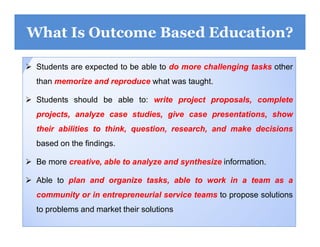 10
What Is Outcome Based Education?
 Students are expected to be able to do more challenging tasks other
than memorize and reproduce what was taught.
 Students should be able to: write project proposals, complete
projects, analyze case studies, give case presentations, show
their abilities to think, question, research, and make decisions
based on the findings.
 Be more creative, able to analyze and synthesize information.
 Able to plan and organize tasks, able to work in a team as a
community or in entrepreneurial service teams to propose solutions
to problems and market their solutions
 