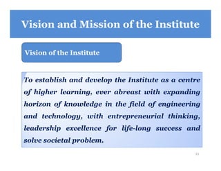 Vision and Mission of the Institute
Vision of the Institute
To establish and develop the Institute as a centre
of higher learning, ever abreast with expanding
horizon of knowledge in the field of engineering
and technology, with entrepreneurial thinking,
leadership excellence for life-long success and
solve societal problem.
13
 