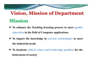 Vision, Mission of Department
Mission
 To enhance the Teaching learning process to meet quality
education in the field of Computer applications
 To impart the knowledge in current technologies to meet
the industrial needs
 To inculcate ethical values and leadership qualities for the
betterment of society
 