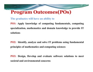 Program Outcomes(POs)
The graduates will have an ability to
PO1: Apply knowledge of computing fundamentals, computing
specialization, mathematics and domain knowledge to provide IT
solutions
PO2: Identify, analyze and solve IT problems using fundamental
principles of mathematics and computing sciences
PO3: Design, Develop and evaluate software solutions to meet
societal and environmental concerns
 