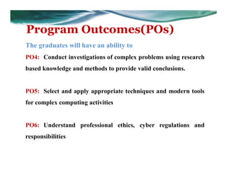 Program Outcomes(POs)
The graduates will have an ability to
PO4: Conduct investigations of complex problems using research
based knowledge and methods to provide valid conclusions.
PO5: Select and apply appropriate techniques and modern tools
for complex computing activities
PO6: Understand professional ethics, cyber regulations and
responsibilities
 