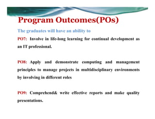 Program Outcomes(POs)
The graduates will have an ability to
PO7: Involve in life-long learning for continual development as
an IT professional.
PO8: Apply and demonstrate computing and management
principles to manage projects in multidisciplinary environments
by involving in different roles
PO9: Comprehend& write effective reports and make quality
presentations.
 
