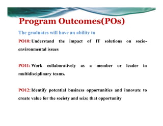 Program Outcomes(POs)
The graduates will have an ability to
PO10:Understand the impact of IT solutions on socio-
environmental issues
PO11: Work collaboratively as a member or leader in
multidisciplinary teams.
PO12:Identify potential business opportunities and innovate to
create value for the society and seize that opportunity
 