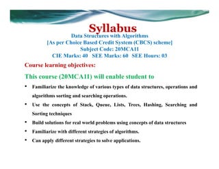 Syllabus
Data Structures with Algorithms
[As per Choice Based Credit System (CBCS) scheme]
Subject Code: 20MCA11
CIE Marks: 40 SEE Marks: 60 SEE Hours: 03
Course learning objectives:
This course (20MCA11) will enable student to
• Familiarize the knowledge of various types of data structures, operations and
algorithms sorting and searching operations.
• Use the concepts of Stack, Queue, Lists, Trees, Hashing, Searching and
Sorting techniques
• Build solutions for real world problems using concepts of data structures
• Familiarize with different strategies of algorithms.
• Can apply different strategies to solve applications.
 