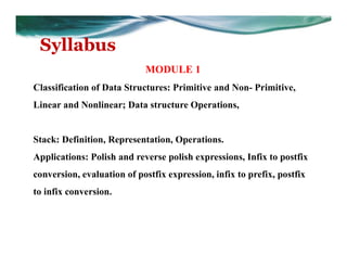 Syllabus
MODULE 1
Classification of Data Structures: Primitive and Non- Primitive,
Linear and Nonlinear; Data structure Operations,
Stack: Definition, Representation, Operations.
Applications: Polish and reverse polish expressions, Infix to postfix
conversion, evaluation of postfix expression, infix to prefix, postfix
to infix conversion.
 