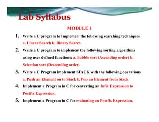 Lab Syllabus
MODULE 1
1. Write a C program to Implement the following searching techniques
a. Linear Search b. Binary Search.
2. Write a C program to implement the following sorting algorithms
using user defined functions: a. Bubble sort (Ascending order) b.
Selection sort (Descending order).
3. Write a C Program implement STACK with the following operations
a. Push an Element on to Stack b. Pop an Element from Stack
4. Implement a Program in C for converting an Infix Expression to
Postfix Expression.
5. Implement a Program in C for evaluating an Postfix Expression.
 