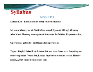 Syllabus
MODULE 3
Linked List : Limitations of array implementation,
Memory Management: Static (Stack) and Dynamic (Heap) Memory
Allocation, Memory management functions. Definition, Representation,
Operations: getnode() and freenode() operations,
Types: Singly Linked List. Linked list as a data Structure, Inserting and
removing nodes from a list, Linked implementations of stacks, Header
nodes, Array implementation of lists.
 