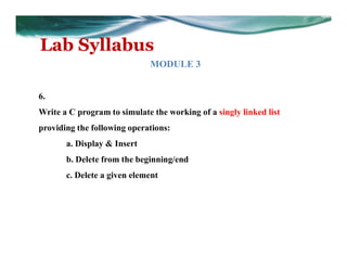 Lab Syllabus
MODULE 3
6.
Write a C program to simulate the working of a singly linked list
providing the following operations:
a. Display & Insert
b. Delete from the beginning/end
c. Delete a given element
 